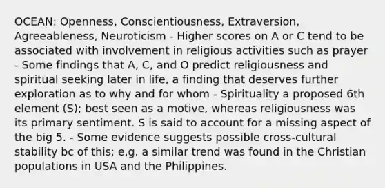 OCEAN: Openness, Conscientiousness, Extraversion, Agreeableness, Neuroticism - Higher scores on A or C tend to be associated with involvement in religious activities such as prayer - Some findings that A, C, and O predict religiousness and spiritual seeking later in life, a finding that deserves further exploration as to why and for whom - Spirituality a proposed 6th element (S); best seen as a motive, whereas religiousness was its primary sentiment. S is said to account for a missing aspect of the big 5. - Some evidence suggests possible cross-cultural stability bc of this; e.g. a similar trend was found in the Christian populations in USA and the Philippines.