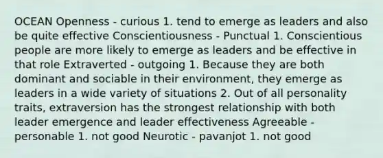OCEAN Openness - curious 1. tend to emerge as leaders and also be quite effective Conscientiousness - Punctual 1. Conscientious people are more likely to emerge as leaders and be effective in that role Extraverted - outgoing 1. Because they are both dominant and sociable in their environment, they emerge as leaders in a wide variety of situations 2. Out of all personality traits, extraversion has the strongest relationship with both leader emergence and leader effectiveness Agreeable - personable 1. not good Neurotic - pavanjot 1. not good