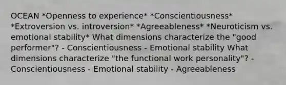 OCEAN *Openness to experience* *Conscientiousness* *Extroversion vs. introversion* *Agreeableness* *Neuroticism vs. emotional stability* What dimensions characterize the "good performer"? - Conscientiousness - Emotional stability What dimensions characterize "the functional work personality"? - Conscientiousness - Emotional stability - Agreeableness