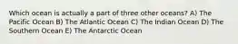 Which ocean is actually a part of three other oceans? A) The Pacific Ocean B) The Atlantic Ocean C) The Indian Ocean D) The Southern Ocean E) The Antarctic Ocean