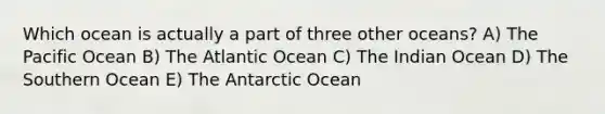 Which ocean is actually a part of three other oceans? A) The Pacific Ocean B) The Atlantic Ocean C) The Indian Ocean D) The Southern Ocean E) The Antarctic Ocean