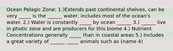 Ocean Pelagic Zone: 1.)Extends past continental shelves, can be very _____ is the ______ water, includes most of the ocean's water. 2.) Water is constantly _____ by ocean ______ 3.) ______ live in photic zone and are producers for this biome 4.) Nutrient Concentrations generally _____ than in coastal areas 5.) Includes a great variety of ______ _____ animals such as (name 4)