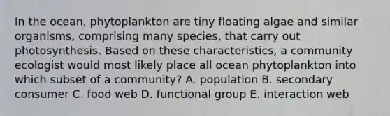 In the ocean, phytoplankton are tiny floating algae and similar organisms, comprising many species, that carry out photosynthesis. Based on these characteristics, a community ecologist would most likely place all ocean phytoplankton into which subset of a community? A. population B. secondary consumer C. food web D. functional group E. interaction web