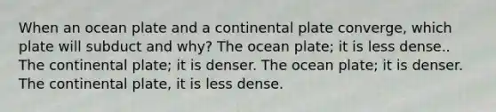 When an ocean plate and a continental plate converge, which plate will subduct and why? The ocean plate; it is less dense.. The continental plate; it is denser. The ocean plate; it is denser. The continental plate, it is less dense.