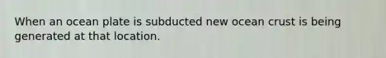 When an ocean plate is subducted new ocean crust is being generated at that location.