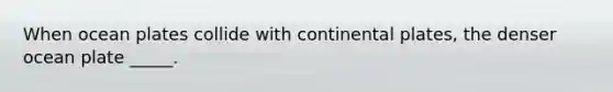 When ocean plates collide with continental plates, the denser ocean plate _____.
