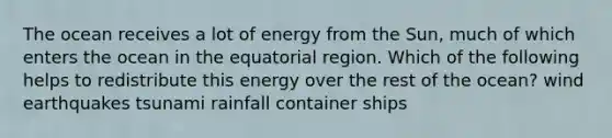 The ocean receives a lot of energy from the Sun, much of which enters the ocean in the equatorial region. Which of the following helps to redistribute this energy over the rest of the ocean? wind earthquakes tsunami rainfall container ships