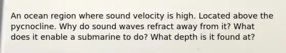 An ocean region where sound velocity is high. Located above the pycnocline. Why do sound waves refract away from it? What does it enable a submarine to do? What depth is it found at?