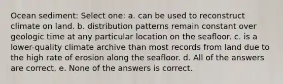 Ocean sediment: Select one: a. can be used to reconstruct climate on land. b. distribution patterns remain constant over geologic time at any particular location on the seafloor. c. is a lower-quality climate archive than most records from land due to the high rate of erosion along the seafloor. d. All of the answers are correct. e. None of the answers is correct.