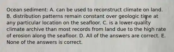 Ocean sediment: A. can be used to reconstruct climate on land. B. distribution patterns remain constant over geologic time at any particular location on the seafloor. C. is a lower-quality climate archive than most records from land due to the high rate of erosion along the seafloor. D. All of the answers are correct. E. None of the answers is correct.