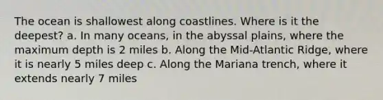 The ocean is shallowest along coastlines. Where is it the deepest? a. In many oceans, in the abyssal plains, where the maximum depth is 2 miles b. Along the Mid-Atlantic Ridge, where it is nearly 5 miles deep c. Along the Mariana trench, where it extends nearly 7 miles