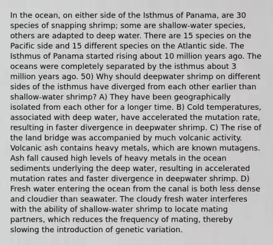 In the ocean, on either side of the Isthmus of Panama, are 30 species of snapping shrimp; some are shallow-water species, others are adapted to deep water. There are 15 species on the Pacific side and 15 different species on the Atlantic side. The Isthmus of Panama started rising about 10 million years ago. The oceans were completely separated by the isthmus about 3 million years ago. 50) Why should deepwater shrimp on different sides of the isthmus have diverged from each other earlier than shallow-water shrimp? A) They have been geographically isolated from each other for a longer time. B) Cold temperatures, associated with deep water, have accelerated the mutation rate, resulting in faster divergence in deepwater shrimp. C) The rise of the land bridge was accompanied by much volcanic activity. Volcanic ash contains heavy metals, which are known mutagens. Ash fall caused high levels of heavy metals in the ocean sediments underlying the deep water, resulting in accelerated mutation rates and faster divergence in deepwater shrimp. D) Fresh water entering the ocean from the canal is both less dense and cloudier than seawater. The cloudy fresh water interferes with the ability of shallow-water shrimp to locate mating partners, which reduces the frequency of mating, thereby slowing the introduction of genetic variation.