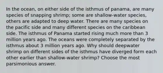 In the ocean, on either side of the isthmus of panama, are many species of snapping shrimp; some are shallow-water species, others are adapted to deep water. There are many species on the pacific side and many different species on the caribbean side. The isthmus of Panama started rising much <a href='https://www.questionai.com/knowledge/keWHlEPx42-more-than' class='anchor-knowledge'>more than</a> 3 million years ago. The oceans were completely separated by the isthmus about 3 million years ago. Why should deepwater shrimp on different sides of the isthmus have diverged form each other earlier than shallow-water shrimp? Choose the most parsimonious answer.