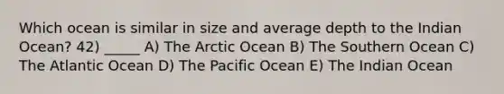 Which ocean is similar in size and average depth to the Indian Ocean? 42) _____ A) The Arctic Ocean B) The Southern Ocean C) The Atlantic Ocean D) The Pacific Ocean E) The Indian Ocean