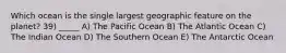 Which ocean is the single largest geographic feature on the planet? 39) _____ A) The Pacific Ocean B) The Atlantic Ocean C) The Indian Ocean D) The Southern Ocean E) The Antarctic Ocean