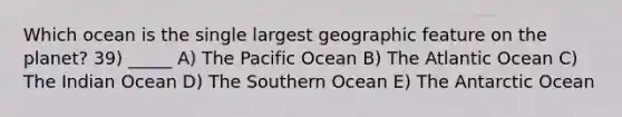 Which ocean is the single largest geographic feature on the planet? 39) _____ A) The Pacific Ocean B) The Atlantic Ocean C) The Indian Ocean D) The Southern Ocean E) The Antarctic Ocean