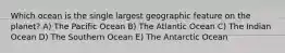 Which ocean is the single largest geographic feature on the planet? A) The Pacific Ocean B) The Atlantic Ocean C) The Indian Ocean D) The Southern Ocean E) The Antarctic Ocean