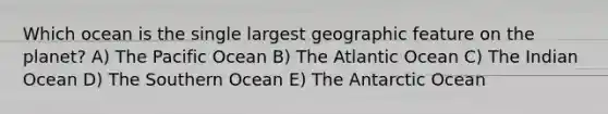 Which ocean is the single largest geographic feature on the planet? A) The Pacific Ocean B) The Atlantic Ocean C) The Indian Ocean D) The Southern Ocean E) The Antarctic Ocean