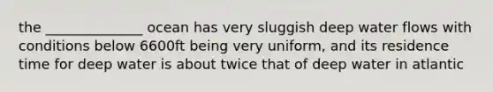 the ______________ ocean has very sluggish deep water flows with conditions below 6600ft being very uniform, and its residence time for deep water is about twice that of deep water in atlantic