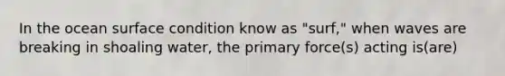 In the ocean surface condition know as "surf," when waves are breaking in shoaling water, the primary force(s) acting is(are)