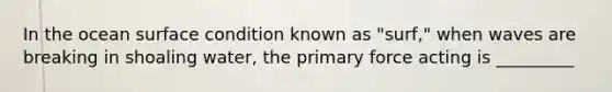 In the ocean surface condition known as "surf," when waves are breaking in shoaling water, the primary force acting is _________
