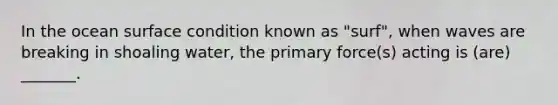 In the ocean surface condition known as "surf", when waves are breaking in shoaling water, the primary force(s) acting is (are) _______.