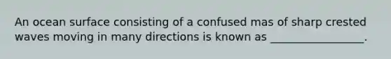 An ocean surface consisting of a confused mas of sharp crested waves moving in many directions is known as _________________.