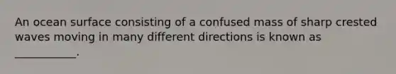 An ocean surface consisting of a confused mass of sharp crested waves moving in many different directions is known as ___________.