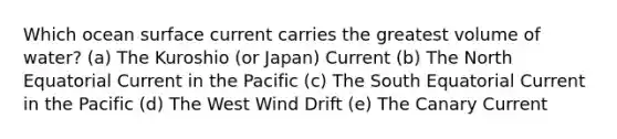 Which ocean surface current carries the greatest volume of water? (a) The Kuroshio (or Japan) Current (b) The North Equatorial Current in the Pacific (c) The South Equatorial Current in the Pacific (d) The West Wind Drift (e) The Canary Current