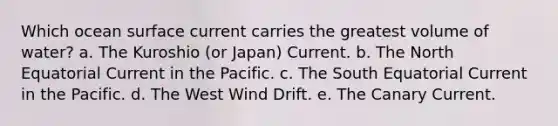 Which ocean surface current carries the greatest volume of water? a. The Kuroshio (or Japan) Current. b. The North Equatorial Current in the Pacific. c. The South Equatorial Current in the Pacific. d. The West Wind Drift. e. The Canary Current.