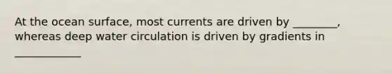 At the ocean surface, most currents are driven by ________, whereas deep water circulation is driven by gradients in ____________