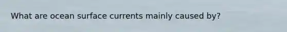What are ocean surface currents mainly caused by?