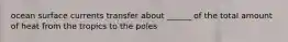 ocean surface currents transfer about ______ of the total amount of heat from the tropics to the poles