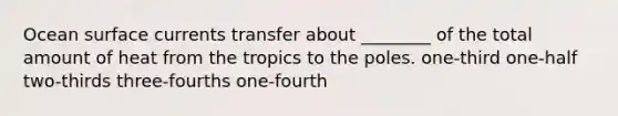 Ocean surface currents transfer about ________ of the total amount of heat from the tropics to the poles. one-third one-half two-thirds three-fourths one-fourth