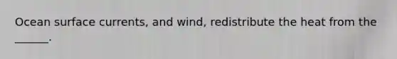 Ocean surface currents, and wind, redistribute the heat from the ______.