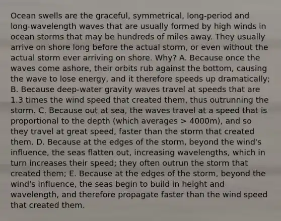 Ocean swells are the graceful, symmetrical, long-period and long-wavelength waves that are usually formed by high winds in ocean storms that may be hundreds of miles away. They usually arrive on shore long before the actual storm, or even without the actual storm ever arriving on shore. Why? A. Because once the waves come ashore, their orbits rub against the bottom, causing the wave to lose energy, and it therefore speeds up dramatically; B. Because deep-water gravity waves travel at speeds that are 1.3 times the wind speed that created them, thus outrunning the storm. C. Because out at sea, the waves travel at a speed that is proportional to the depth (which averages > 4000m), and so they travel at great speed, faster than the storm that created them. D. Because at the edges of the storm, beyond the wind's influence, the seas flatten out, increasing wavelengths, which in turn increases their speed; they often outrun the storm that created them; E. Because at the edges of the storm, beyond the wind's influence, the seas begin to build in height and wavelength, and therefore propagate faster than the wind speed that created them.