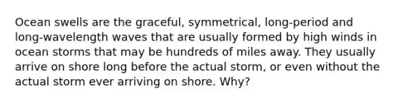 Ocean swells are the graceful, symmetrical, long-period and long-wavelength waves that are usually formed by high winds in ocean storms that may be hundreds of miles away. They usually arrive on shore long before the actual storm, or even without the actual storm ever arriving on shore. Why?