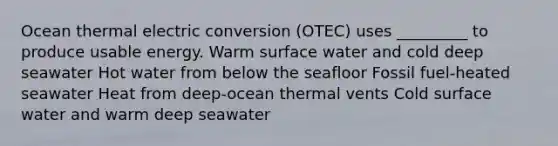 Ocean thermal electric conversion (OTEC) uses _________ to produce usable energy. Warm surface water and cold deep seawater Hot water from below the seafloor Fossil fuel-heated seawater Heat from deep-ocean thermal vents Cold surface water and warm deep seawater