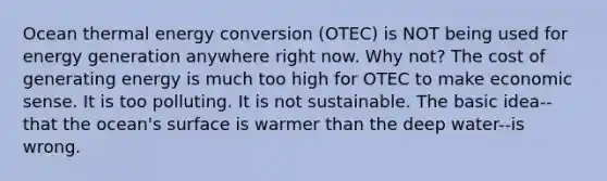 Ocean thermal energy conversion (OTEC) is NOT being used for energy generation anywhere right now. Why not? The cost of generating energy is much too high for OTEC to make economic sense. It is too polluting. It is not sustainable. The basic idea--that the ocean's surface is warmer than the deep water--is wrong.