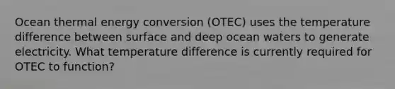 Ocean thermal energy conversion (OTEC) uses the temperature difference between surface and deep ocean waters to generate electricity. What temperature difference is currently required for OTEC to function?