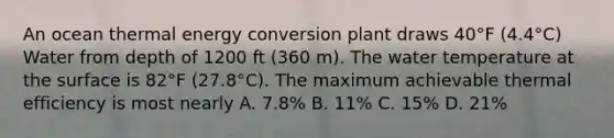 An ocean thermal energy conversion plant draws 40°F (4.4°C) Water from depth of 1200 ft (360 m). The water temperature at the surface is 82°F (27.8°C). The maximum achievable thermal efficiency is most nearly A. 7.8% B. 11% C. 15% D. 21%