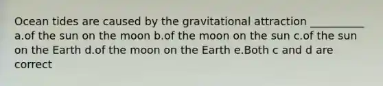 Ocean tides are caused by the gravitational attraction __________ a.of the sun on the moon b.of the moon on the sun c.of the sun on the Earth d.of the moon on the Earth e.Both c and d are correct