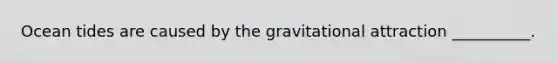 Ocean tides are caused by the gravitational attraction __________.