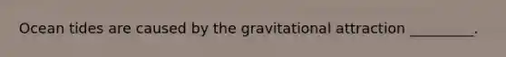 Ocean tides are caused by the gravitational attraction _________.