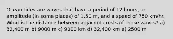 Ocean tides are waves that have a period of 12 hours, an amplitude (in some places) of 1.50 m, and a speed of 750 km/hr. What is the distance between adjacent crests of these waves? a) 32,400 m b) 9000 m c) 9000 km d) 32,400 km e) 2500 m