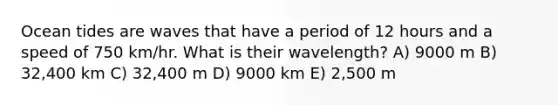 Ocean tides are waves that have a period of 12 hours and a speed of 750 km/hr. What is their wavelength? A) 9000 m B) 32,400 km C) 32,400 m D) 9000 km E) 2,500 m