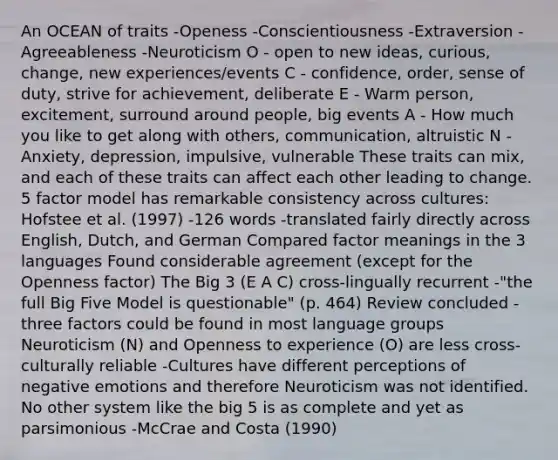 An OCEAN of traits -Openess -Conscientiousness -Extraversion -Agreeableness -Neuroticism O - open to new ideas, curious, change, new experiences/events C - confidence, order, sense of duty, strive for achievement, deliberate E - Warm person, excitement, surround around people, big events A - How much you like to get along with others, communication, altruistic N - Anxiety, depression, impulsive, vulnerable These traits can mix, and each of these traits can affect each other leading to change. 5 factor model has remarkable consistency across cultures: Hofstee et al. (1997) -126 words -translated fairly directly across English, Dutch, and German Compared factor meanings in the 3 languages Found considerable agreement (except for the Openness factor) The Big 3 (E A C) cross-lingually recurrent -"the full Big Five Model is questionable" (p. 464) Review concluded -three factors could be found in most language groups Neuroticism (N) and Openness to experience (O) are less cross-culturally reliable -Cultures have different perceptions of negative emotions and therefore Neuroticism was not identified. No other system like the big 5 is as complete and yet as parsimonious -McCrae and Costa (1990)