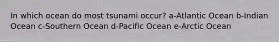 In which ocean do most tsunami occur? a-Atlantic Ocean b-Indian Ocean c-Southern Ocean d-Pacific Ocean e-Arctic Ocean