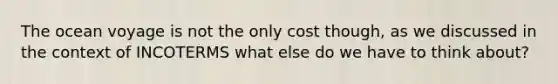 The ocean voyage is not the only cost though, as we discussed in the context of INCOTERMS what else do we have to think about?