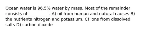 Ocean water is 96.5% water by mass. Most of the remainder consists of __________. A) oil from human and natural causes B) the nutrients nitrogen and potassium. C) ions from dissolved salts D) carbon dioxide